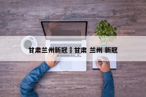 甘肃兰州新冠›甘肃 兰州 新冠