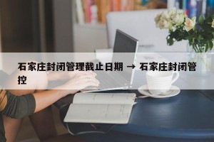 石家庄封闭管理截止日期 → 石家庄封闭管控