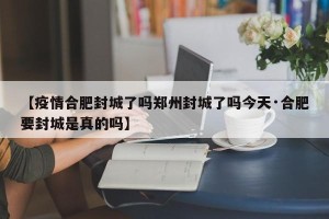【疫情合肥封城了吗郑州封城了吗今天·合肥要封城是真的吗】