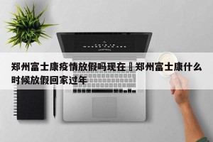 郑州富士康疫情放假吗现在›郑州富士康什么时候放假回家过年