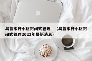 乌鲁木齐小区封闭式管理—（乌鲁木齐小区封闭式管理2023年最新消息）