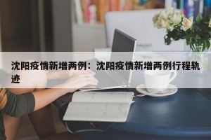沈阳疫情新增两例：沈阳疫情新增两例行程轨迹