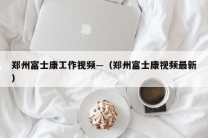 郑州富士康工作视频—（郑州富士康视频最新）