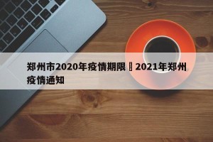 郑州市2020年疫情期限›2021年郑州疫情通知