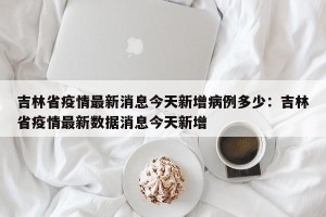 吉林省疫情最新消息今天新增病例多少：吉林省疫情最新数据消息今天新增