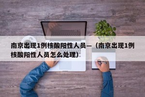 南京出现1例核酸阳性人员—（南京出现1例核酸阳性人员怎么处理）