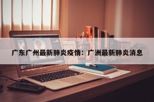 广东广州最新肺炎疫情：广洲最新肺炎消息