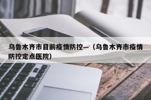 乌鲁木齐市目前疫情防控—（乌鲁木齐市疫情防控定点医院）