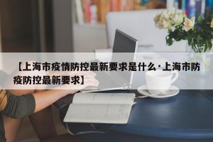 【上海市疫情防控最新要求是什么·上海市防疫防控最新要求】