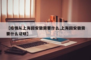 【疫情从上海回安徽需要什么,上海回安徽需要什么证明】
