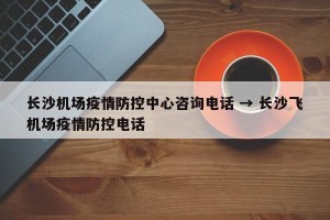 长沙机场疫情防控中心咨询电话 → 长沙飞机场疫情防控电话