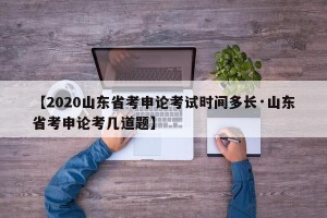 【2020山东省考申论考试时间多长·山东省考申论考几道题】