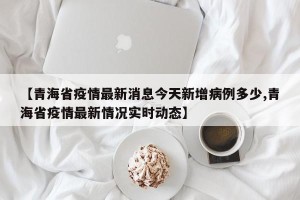 【青海省疫情最新消息今天新增病例多少,青海省疫情最新情况实时动态】