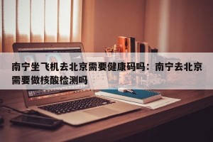 南宁坐飞机去北京需要健康码吗：南宁去北京需要做核酸检测吗