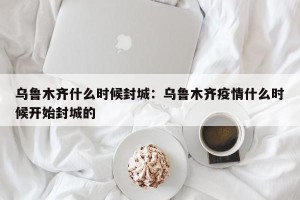乌鲁木齐什么时候封城：乌鲁木齐疫情什么时候开始封城的
