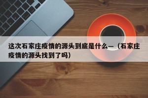 这次石家庄疫情的源头到底是什么—（石家庄疫情的源头找到了吗）