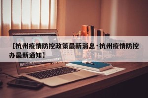 【杭州疫情防控政策最新消息·杭州疫情防控办最新通知】