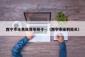 西宁市水务局领导班子—（西宁市水利局长）
