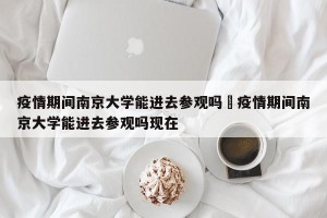 疫情期间南京大学能进去参观吗›疫情期间南京大学能进去参观吗现在