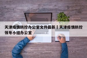 天津疫情防控办公室文件最新›天津疫情防控领导小组办公室