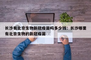长沙有北京生物新冠疫苗吗多少钱：长沙哪里有北京生物的新冠疫苗