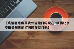 【疫情北京疫苗贵州省能打吗现在·疫情北京疫苗贵州省能打吗现在能打吗】