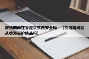 疫情期间在香港买东西安全吗—（疫情期间能从香港买护肤品吗）
