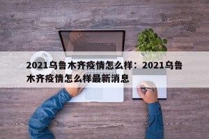 2021乌鲁木齐疫情怎么样：2021乌鲁木齐疫情怎么样最新消息