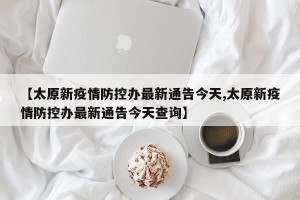 【太原新疫情防控办最新通告今天,太原新疫情防控办最新通告今天查询】