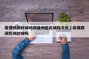 疫情杭州封城时间福州能出城吗今天›疫情期间杭州封城吗