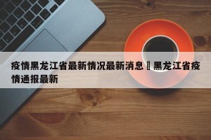 疫情黑龙江省最新情况最新消息›黑龙江省疫情通报最新