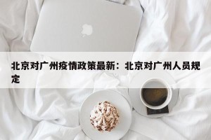 北京对广州疫情政策最新：北京对广州人员规定