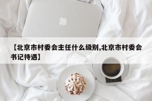【北京市村委会主任什么级别,北京市村委会书记待遇】