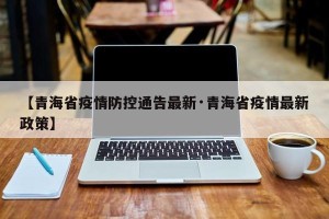 【青海省疫情防控通告最新·青海省疫情最新政策】