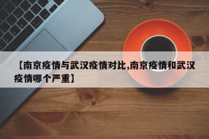 【南京疫情与武汉疫情对比,南京疫情和武汉疫情哪个严重】