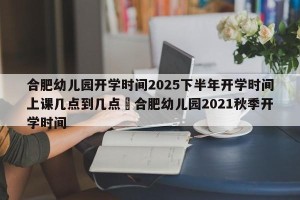 合肥幼儿园开学时间2025下半年开学时间上课几点到几点›合肥幼儿园2021秋季开学时间