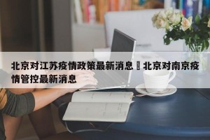 北京对江苏疫情政策最新消息›北京对南京疫情管控最新消息