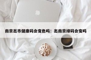 南京出市健康码会变色吗：出南京绿码会变吗