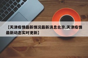 【天津疫情最新情况最新消息北京,天津疫情最新动态实时更新】