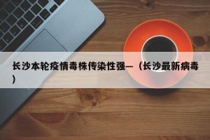 长沙本轮疫情毒株传染性强—（长沙最新病毒）