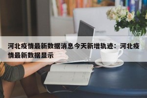 河北疫情最新数据消息今天新增轨迹：河北疫情最新数据显示