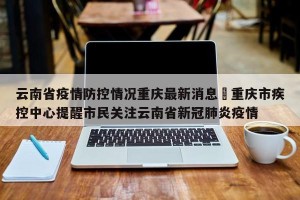 云南省疫情防控情况重庆最新消息›重庆市疾控中心提醒市民关注云南省新冠肺炎疫情