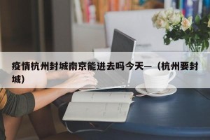 疫情杭州封城南京能进去吗今天—（杭州要封城）
