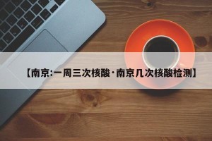 【南京:一周三次核酸·南京几次核酸检测】
