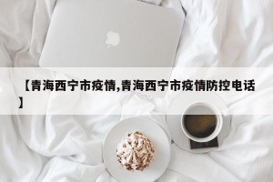 【青海西宁市疫情,青海西宁市疫情防控电话】