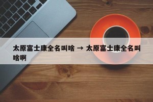 太原富士康全名叫啥 → 太原富士康全名叫啥啊