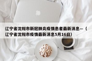 辽宁省沈阳市新冠肺炎疫情患者最新消息—（辽宁省沈阳市疫情最新消息5月16日）
