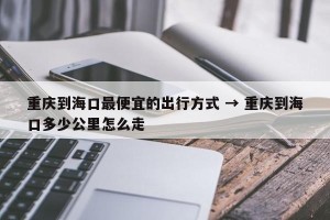 重庆到海口最便宜的出行方式 → 重庆到海口多少公里怎么走