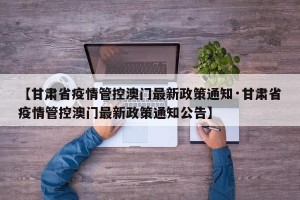 【甘肃省疫情管控澳门最新政策通知·甘肃省疫情管控澳门最新政策通知公告】