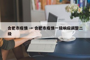 合肥市疫情 → 合肥市疫情一级响应调整二级